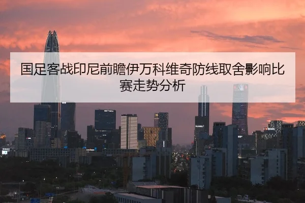 国足客战印尼前瞻伊万科维奇防线取舍影响比赛走势分析