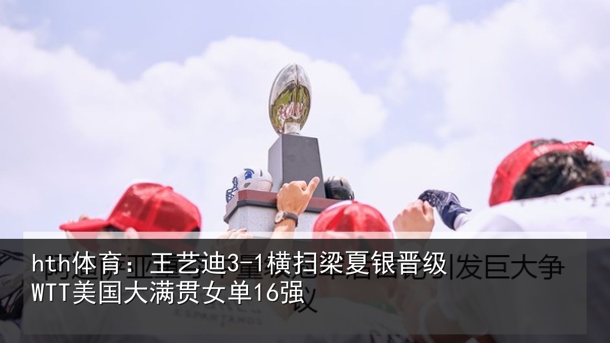 hth体育：王艺迪3-1横扫梁夏银晋级WTT美国大满贯女单16强