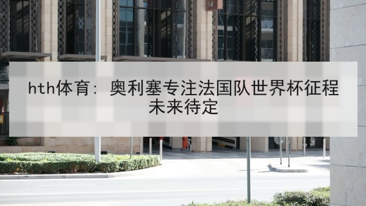 hth体育: 奥利塞专注法国队世界杯征程未来待定