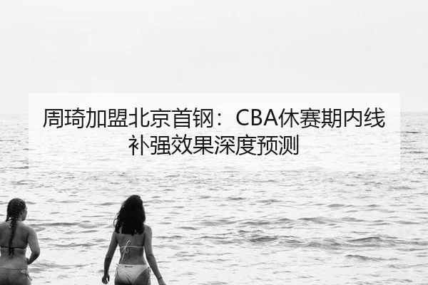 周琦加盟北京首钢：CBA休赛期内线补强效果深度预测