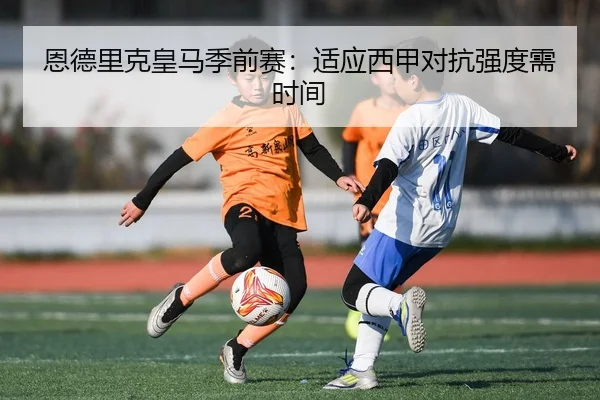 恩德里克皇马季前赛：适应西甲对抗强度需时间
