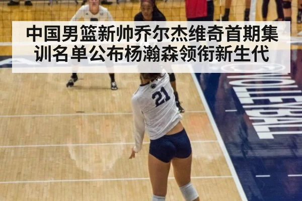 中国男篮新帅乔尔杰维奇首期集训名单公布杨瀚森领衔新生代