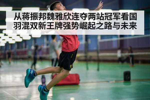 从蒋振邦魏雅欣连夺两站冠军看国羽混双新王牌强势崛起之路与未来